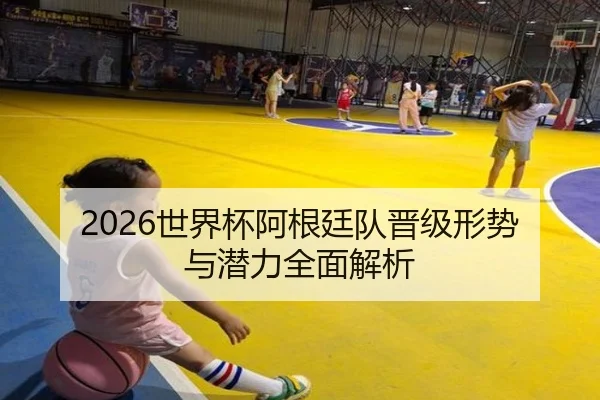 2026世界杯阿根廷队晋级形势与潜力全面解析