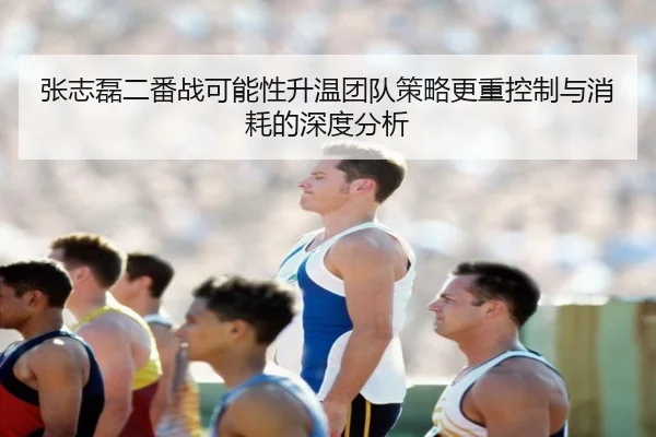 张志磊二番战可能性升温团队策略更重控制与消耗的深度分析