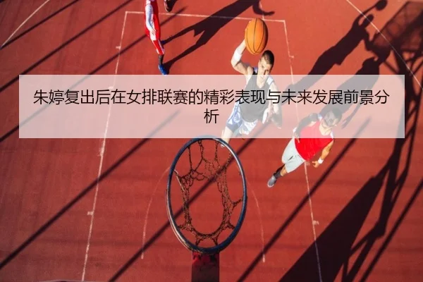 朱婷复出后在女排联赛的精彩表现与未来发展前景分析
