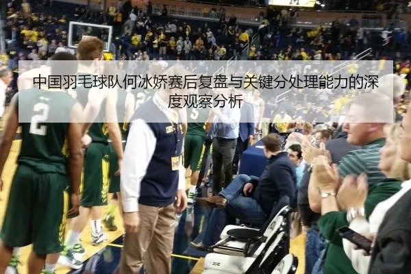 中国羽毛球队何冰娇赛后复盘与关键分处理能力的深度观察分析